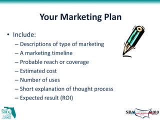 Your Marketing Plan
• Include:
  – Descriptions of type of marketing
  – A marketing timeline
  – Probable reach or coverage
  – Estimated cost
  – Number of uses
  – Short explanation of thought process
  – Expected result (ROI)
 