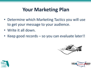 Your Marketing Plan
• Determine which Marketing Tactics you will use
  to get your message to your audience.
• Write it all down.
• Keep good records – so you can evaluate later!!
 