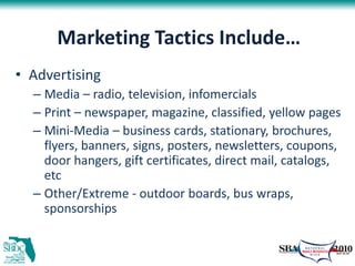 Marketing Tactics Include…
• Advertising
  – Media – radio, television, infomercials
  – Print – newspaper, magazine, classified, yellow pages
  – Mini-Media – business cards, stationary, brochures,
    flyers, banners, signs, posters, newsletters, coupons,
    door hangers, gift certificates, direct mail, catalogs,
    etc
  – Other/Extreme - outdoor boards, bus wraps,
    sponsorships
 