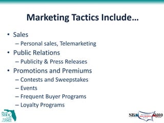 Marketing Tactics Include…
• Sales
  – Personal sales, Telemarketing
• Public Relations
  – Publicity & Press Releases
• Promotions and Premiums
  – Contests and Sweepstakes
  – Events
  – Frequent Buyer Programs
  – Loyalty Programs
 