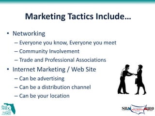 Marketing Tactics Include…
• Networking
  – Everyone you know, Everyone you meet
  – Community Involvement
  – Trade and Professional Associations
• Internet Marketing / Web Site
  – Can be advertising
  – Can be a distribution channel
  – Can be your location
 