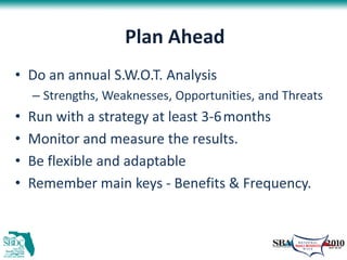 Plan Ahead
• Do an annual S.W.O.T. Analysis
    – Strengths, Weaknesses, Opportunities, and Threats
•   Run with a strategy at least 3-6 months
•   Monitor and measure the results.
•   Be flexible and adaptable
•   Remember main keys - Benefits & Frequency.
 