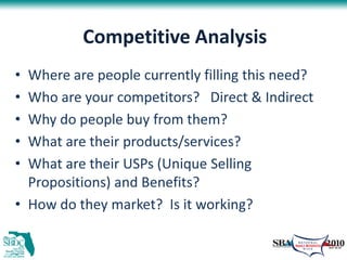 Competitive Analysis
• Where are people currently filling this need?
• Who are your competitors? Direct & Indirect
• Why do people buy from them?
• What are their products/services?
• What are their USPs (Unique Selling
  Propositions) and Benefits?
• How do they market? Is it working?
 