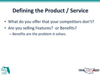 Defining the Product / Service
• What do you offer that your competitors don’t?
• Are you selling Features? or Benefits?
  – Benefits are the problem it solves.
 