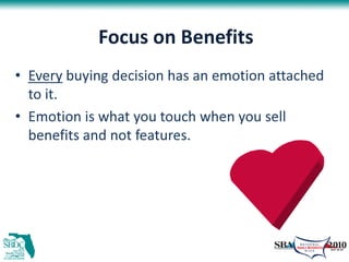 Focus on Benefits
• Every buying decision has an emotion attached
  to it.
• Emotion is what you touch when you sell
  benefits and not features.
 