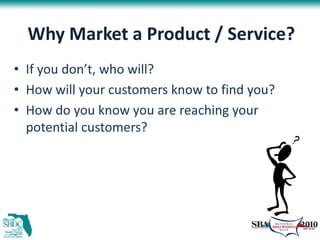 Why Market a Product / Service?
• If you don’t, who will?
• How will your customers know to find you?
• How do you know you are reaching your
  potential customers?
 