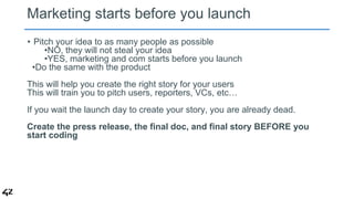Marketing starts before you launch 
• Pitch your idea to as many people as possible 
•NO, they will not steal your idea 
•...