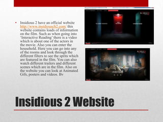 Insidious 2 Website
• Insidious 2 have an official website
http://www.insidiousch2.com/ this
website contains loads of information
on the film. Such as when going into
‘Interactive Reading’ there is a video
which is about one of the actors in
the movie. Also you can enter the
household. Here you can go into any
of the rooms and look through the
different filters to see the sprits which
are featured in the film. You can also
watch different trailers and different
scenes which are in the film. Also on
the website you can look at Animated
Gifs, posters and videos. Bv
 
