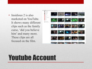 Youtube Account
• Insidious 2 is also
marketed on YouTube.
It shows many different
clips such as the family
curse, ‘did you believe
him’ and many more.
These clips are all
focused on the film.
 