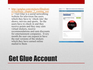 Get Glue Account
• http://getglue.com/stickers/filmdistri
ct/insidious_chapter_2_coming_soo
n > Get Glue is a social networking
website for television fan users
which they have to ‘check into’ the
shows, movies and sports. So the
users have to check in and they
receive points and they may earn
virtual stickers, receive
recommendations and earn discounts
for entertainment companies. Every
month the user can request to have
the real versions of the stickers
which they have earned online
mailed to them
 
