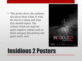 Insidious 2 Posters
• This poster shows the audience
also gives them a hint of what
the movie is about and what
they should expect. The
colours which are used are
quote negative colours such as
black and grey this portrays the
genre really well.
 