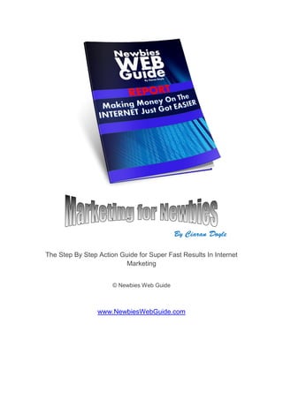 The Step By Step Action Guide for Super Fast Results In Internet
                          Marketing


                      © Newbies Web Guide



                 www.NewbiesWebGuide.com
 