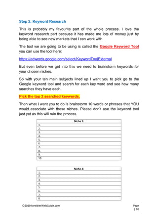 Step 2: Keyword Research

This is probably my favourite part of the whole process. I love the
keyword research part because it has made me lots of money just by
being able to see new markets that I can work with.

The tool we are going to be using is called the Google Keyword Tool
you can use the tool here:

https://adwords.google.com/select/KeywordToolExternal

But even before we get into this we need to brainstorm keywords for
your chosen niches.

So with your ten main subjects lined up I want you to pick go to the
Google keyword tool and search for each key word and see how many
searches they have each.

Pick the top 2 searched keywords.

Then what I want you to do is brainstorm 10 words or phrases that YOU
would associate with these niches. Please don’t use the keyword tool
just yet as this will ruin the process.
                               Niche 1:
           1.
           2.
           3.
           4.
           5.
           6.
           7.
           8.
           9.
           10.


                               Niche 2:
           1.
           2.
           3.
           4.
           5.
           6.
           7.
           8.

 ©2010 NewbiesWebGuide.com                                       Page
                                                                 | 10
 