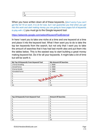 9.
              10.


When you have written down all of these keywords, (don’t worry if you can’t
get the full 10 on each, 6 is ok for now, but I can guarantee you that when you get
into this work and start making money you are going to have pages full of keywords
to play with .) you must go to the Google keyword tool:

https://adwords.google.com/select/KeywordToolExternal

In here I want you to take one niche at a time and one keyword at a time
and place it into the keyword tool. What I then want you to do is take the
top ten keywords from the search, but not only that I want you to take
the amount of searches that it has had last month also and put them into
the tables below. This is the easiest way to start building a great money
making keyword list. Do it for all your keywords. It might take a bit of time
but will be worth it.
My Top 10 Keywords From Keyword Tool      My Amount Of Searches
1.horse braiding                          1. 6600
2.braid horse                             2. 4400
3.horse braids                            3. 1900
4.braided horse                           4. 2900
5.                                        5.
6.                                        6.
7.                                        7.
8.                                        8.
9.                                        9.
10.                                       10.




Top 10 Keywords From Keyword Tool         Amount Of Searches
1.                                        1.
2.                                        2.
3.                                        3.
4.                                        4.
5.                                        5.
6.                                        6.
7.                                        7.
8.                                        8.
9.                                        9.
10.                                       10.


  ©2010 NewbiesWebGuide.com                                                    Page
                                                                               | 11
 