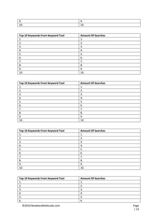 9.                                  9.
10.                                 10.


Top 10 Keywords From Keyword Tool   Amount Of Searches
1.                                  1.
2.                                  2.
3.                                  3.
4.                                  4.
5.                                  5.
6.                                  6.
7.                                  7.
8.                                  8.
9.                                  9.
10.                                 10.


Top 10 Keywords From Keyword Tool   Amount Of Searches
1.                                  1.
2.                                  2.
3.                                  3.
4.                                  4.
5.                                  5.
6.                                  6.
7.                                  7.
8.                                  8.
9.                                  9.
10.                                 10.


Top 10 Keywords From Keyword Tool   Amount Of Searches
1.                                  1.
2.                                  2.
3.                                  3.
4.                                  4.
5.                                  5.
6.                                  6.
7.                                  7.
8.                                  8.
9.                                  9.
10.                                 10.


Top 10 Keywords From Keyword Tool   Amount Of Searches
1.                                  1.
2.                                  2.
3.                                  3.
4.                                  4.
5.                                  5.
6.                                  6.
  ©2010 NewbiesWebGuide.com                              Page
                                                         | 13
 
