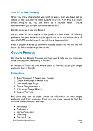 Step 3: The Free Giveaway

Once you know what market you want to target, then you have got to
create a free giveaway to start building your list. Now this is a really
simple thing to do. You can either do it yourself which I would
recommend or you can get someone else to do it.

So let’s go on as if you are doing it!

All you need to do to create a free product is find about 10 different
problems that people are having in a particular niche and write a piece of
about 300-500 words for each, almost like writing an article.

I use a process I made up called the Google process to find out the ten
ideas. So follow what the process says.

Google Process
So what is this Google Process and how can it help you not mess up
when thinking about releasing a Product?

Its research! That’s all, and where better to find out about your target
audience than in Google.

Instructions:

   1.   Type “Keyword” & Forum into: Google
   2.   Check the Google Adwords Ads
   3.   Look on Google Blogs
   4.   Check Google Answers
   5.   Join some Google Groups
   6.   Search YouTube

But don’t only look in these places for information on your target
audience and their problems, there are lots more places to find the
valuable information you are after.

       Technorati
       Dailymotion
       EzineArticles.com
       Dmoz.org
       Clickbank.com
  ©2010 NewbiesWebGuide.com                                           Page
                                                                      | 16
 