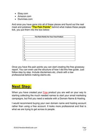  Ebay.com
   Amazon.com
   Dummies.com

And once you have gone into all of these places and found out the real
meat and potatoes “The Pain Points” behind what makes these people
tick, you put them into the box below:

                       Ten Pain Points For Your Free Product
            1.
            2.
            3.
            4.
            5.
            6.
            7.
            8.
            9.
            10.



Once you have the pain points you can start creating the free giveaway
report. You can even use the structure of how I did this free guide. Just
follow step by step. Include disclaimers etc, check with a law
professional before making claims etc.




Next Step:
When you have created your Free product you are well on your way to
starting collecting the much needed names to start your email marketing
campaigns, but first you need a website with a Domain Name & Hosting.

I would recommend buying your own domain name and hosting account
rather than using a free account. It looks more professional and that is
what we are trying to get across to people.




 ©2010 NewbiesWebGuide.com                                             Page
                                                                       | 17
 