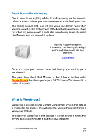 Step 4: Domain Name & Hosting

Now in order to do anything related to making money on the internet I
believe you need to have your own domain name and a hosting account.

The hosting account that I use will give you a free domain name when
you sign up with it. It is probably one of the best hosting accounts, I have
never had any problems with it and it also is really easy to use. It’s called
Host Monster and you can pick it up here:



                                           Hosting Recommendation:
                                       I have used this hosting since I got
                                         online and have never had any
                                                   problems.

                                                   Grab It Here



Once you have your domain name and hosting you want to put a
website on it.

The great thing about Host Monster is that it has a function called
Simple Scripts that allows you to put a full Wordpress Website on it in a
matter of seconds.




What is Wordpress?
Wordpress is an open source Content Management System that acts as
a website for the internet. The webpage that you got this report from is a
Wordpress Website.

The beauty of Wordpress is that because it is open source it means that
anyone can create things for it, and they have including:



 ©2010 NewbiesWebGuide.com                                               Page
                                                                         | 18
 