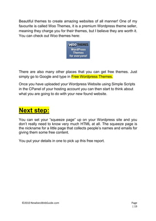 Beautiful themes to create amazing websites of all manner! One of my
favourite is called Woo Themes, it is a premium Wordpress theme seller,
meaning they charge you for their themes, but I believe they are worth it.
You can check out Woo themes here:




There are also many other places that you can get free themes. Just
simply go to Google and type in Free Wordpress Themes.

Once you have uploaded your Wordpress Website using Simple Scripts
in the CPanel of your hosting account you can then start to think about
what you are going to do with your new found website.



Next step:
You can set your “squeeze page” up on your Wordpress site and you
don’t really need to know very much HTML at all. The squeeze page is
the nickname for a little page that collects people’s names and emails for
giving them some free content.

You put your details in one to pick up this free report.




 ©2010 NewbiesWebGuide.com                                            Page
                                                                      | 19
 