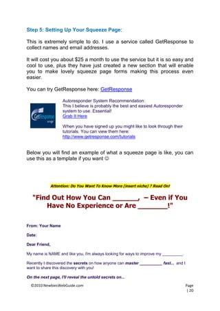 Step 5: Setting Up Your Squeeze Page:

This is extremely simple to do. I use a service called GetResponse to
collect names and email addresses.

It will cost you about $25 a month to use the service but it is so easy and
cool to use, plus they have just created a new section that will enable
you to make lovely squeeze page forms making this process even
easier.

You can try GetResponse here: GetResponse

                   Autoresponder System Recommendation:
                   This I believe is probably the best and easiest Autoresponder
                   system to use. Essential!
                   Grab It Here

                   When you have signed up you might like to look through their
                   tutorials. You can view them here:
                   http://www.getresponse.com/tutorials


Below you will find an example of what a squeeze page is like, you can
use this as a template if you want 




             Attention: Do You Want To Know More (insert niche) ? Read On!


   "Find Out How You Can ______, – Even if You
       Have No Experience or Are _______!"

From: Your Name

Date:

Dear Friend,

My name is NAME and like you, I'm always looking for ways to improve my _________.

Recently I discovered the secrets on how anyone can master __________ fast... and I
want to share this discovery with you!

On the next page, I'll reveal the untold secrets on...

  ©2010 NewbiesWebGuide.com                                                           Page
                                                                                      | 20
 