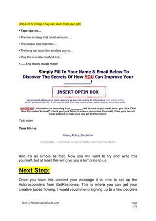 (INSERT 5 Things They can learn from your gift)

• Tops tips on....

• The one strategy that could seriously.....

• The unique loop hole that.....

• The long lost tactic that enables you to....

• Plus the one killer method that...

• ......And much, much more!

          Simply Fill In Your Name & Email Below To
   Discover The Secrets Of How YOU Can Improve Your
                       __________!

                                         INSERT OPTIN BOX
       Use an email address you check regularly so you can receive all information. Your details will be
     strictly protected and safe. It will never be sold. Click here (insert privacy policy here) for our privacy policy


 IMPORTANT: Information on Improving Your _________ will be sent to your email once you click 'Click
  Here For Instant Access!" (check your junk folder to ensure you receive the email). Enter your correct
                          email address to make sure you get all information.

Talk soon

Your Name

                                               Privacy Policy | Disclaimer

                     © Copyright – YourDomain.com All Rights Reserved Worldwide.




And it’s as simple as that. Now you will want to try and write this
yourself, but at least this will give you a template to us.

Next Step:
Once you have this created your webpage it is time to set up the
Autoresponders from GetResponse. This is where you can get your
creative juices flowing. I would recommend signing up to a few people’s


  ©2010 NewbiesWebGuide.com                                                                                               Page
                                                                                                                          | 21
 