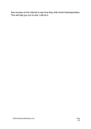 free courses on the internet to see how they write email Autoresponders.
This will help you out no end, I still do it.




 ©2010 NewbiesWebGuide.com                                          Page
                                                                    | 22
 