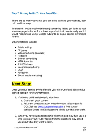 Step 7: Driving Traffic To Your Free Offer


There are so many ways that you can drive traffic to your website, both
paid and free ways.

To start off I would recommend using something fast to get traffic to your
squeeze page to know if you have a product that people really want. I
would recommend using Google Adwords or some banner advertising
for this.

Other strategies include:

     Article writing
     Blogging
     Video marketing (Youtube)
     Podcasts
     Benner advertising
     MSN Adcenter
     Joint Ventures
     Integration marketing
     SEO
     Facebook
     Social media marketing


Next Step:
Once you have started driving traffic to your Free Offer and people have
started opting in for your information.

  1. It’s time to build a relationship with them.
         a. Give them great content
         b. Ask them questions about what they want to learn (this is
             GOLD!) I use www.surveymonkey.com a free survey
             software where I create questions to find out what they want.

  2. When you have built a relationship with them and they trust you it’s
     time to create your PAID Product from the questions they asked
     you about what they want to learn.

 ©2010 NewbiesWebGuide.com                                            Page
                                                                      | 25
 