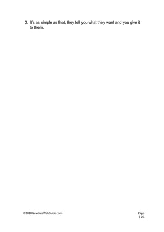 3. It’s as simple as that, they tell you what they want and you give it
    to them.




©2010 NewbiesWebGuide.com                                             Page
                                                                      | 26
 