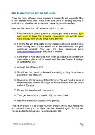 Step 8: Creating your own product to sell.

There are many different ways to create a product to sell to people. One
of the easiest ways that I have seen and used is actually creating a
product from interviews of successful people in your chosen field.

Here are the steps that I did to create my first product.

   1. Find 5 really important questions that people need answered (you
      don’t need to have the answers, Remember, you people could
      have already have asked these in the Survey)

   2. Find the top 20 -50 people in your chosen niche and send them a
      letter asking them if they would like to be interviewed for your
      upcoming product. You can find their addresses here:
      www.domaintools.com (if they have a website)

   3. Send them a nice letter and then follow up about a week later with
      an email or a phone call or even friend them on Facebook and get
      in contact that way.

   4. Arrange the interview time

   5. Send them the questions before the meeting so they have time to
      prepare for the interview.

   6. Sign up for Skype to record the interview. You will need a piece of
      software called Pamela for Skype to record the call. You can pick it
      up here: Pamela

   7. Record the interview with the person.

   8. Then get the audio and send it off to be transcribed.

   9. Get the transcription created into a product

That’s how simple it is to create your first product. If you have recordings
and transcriptions you can then use that material again, for articles,
videos, podcasts, blog posts, Facebook posts, etc.




 ©2010 NewbiesWebGuide.com                                              Page
                                                                        | 27
 