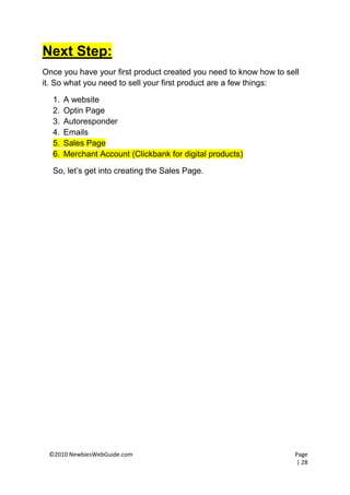 Next Step:
Once you have your first product created you need to know how to sell
it. So what you need to sell your first product are a few things:

  1.   A website
  2.   Optin Page
  3.   Autoresponder
  4.   Emails
  5.   Sales Page
  6.   Merchant Account (Clickbank for digital products)

  So, let’s get into creating the Sales Page.




 ©2010 NewbiesWebGuide.com                                         Page
                                                                   | 28
 