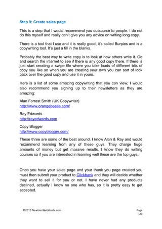Step 9: Create sales page

This is a step that I would recommend you outsource to people. I do not
do this myself and really can’t give you any advice on writing long copy.

There is a tool that I use and it is really good, it’s called Burpies and is a
copywriting tool. It’s just a fill in the blanks.

Probably the best way to write copy is to look at how others write it. Go
and search the internet to see if there is any good copy there. If there is
just start creating a swipe file where you take loads of different bits of
copy you like so when you are creating your own you can sort of look
back over the good copy and use it in yours.

Here is a list of some amazing copywriting that you can view; I would
also recommend you signing up to their newsletters as they are
amazing:

Alan Forrest Smith (UK Copywriter)
http://www.orangebeetle.com/

Ray Edwards
http://rayedwards.com

Copy Blogger
http://www.copyblogger.com/

These three are some of the best around. I know Alan & Ray and would
recommend learning from any of these guys. They charge huge
amounts of money but get massive results. I know they do writing
courses so if you are interested in learning well these are the top guys.



Once you have your sales page and your thank you page created you
must then submit your product to Clickbank and they will decide whether
they want to sell it for you or not. I have never had any products
declined, actually I know no one who has, so it is pretty easy to get
accepted.




 ©2010 NewbiesWebGuide.com                                                Page
                                                                          | 29
 