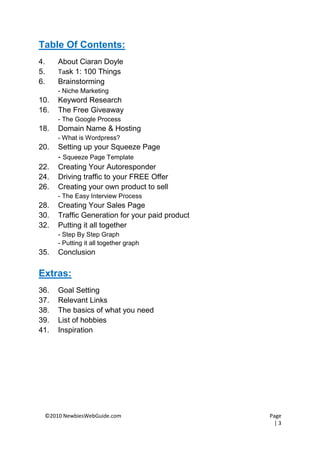 Table Of Contents:
4.    About Ciaran Doyle
5.    Task 1: 100 Things
6.    Brainstorming
      - Niche Marketing
10.   Keyword Research
16.   The Free Giveaway
      - The Google Process
18.   Domain Name & Hosting
      - What is Wordpress?
20.   Setting up your Squeeze Page
      - Squeeze Page Template
22.   Creating Your Autoresponder
24.   Driving traffic to your FREE Offer
26.   Creating your own product to sell
      - The Easy Interview Process
28.   Creating Your Sales Page
30.   Traffic Generation for your paid product
32.   Putting it all together
      - Step By Step Graph
      - Putting it all together graph
35.   Conclusion

Extras:
36.   Goal Setting
37.   Relevant Links
38.   The basics of what you need
39.   List of hobbies
41.   Inspiration




 ©2010 NewbiesWebGuide.com                       Page
                                                   |3
 