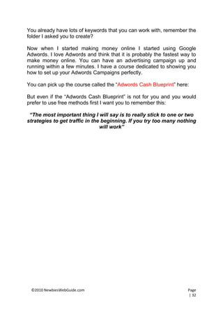You already have lots of keywords that you can work with, remember the
folder I asked you to create?

Now when I started making money online I started using Google
Adwords. I love Adwords and think that it is probably the fastest way to
make money online. You can have an advertising campaign up and
running within a few minutes. I have a course dedicated to showing you
how to set up your Adwords Campaigns perfectly.

You can pick up the course called the “Adwords Cash Blueprint” here:

But even if the “Adwords Cash Blueprint” is not for you and you would
prefer to use free methods first I want you to remember this:

 “The most important thing I will say is to really stick to one or two
strategies to get traffic in the beginning. If you try too many nothing
                                will work”




 ©2010 NewbiesWebGuide.com                                          Page
                                                                    | 32
 