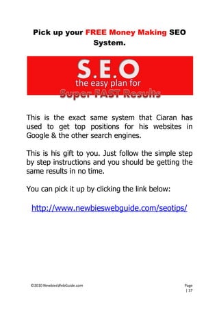 Pick up your FREE Money Making SEO
                 System.




This is the exact same system that Ciaran has
used to get top positions for his websites in
Google & the other search engines.

This is his gift to you. Just follow the simple step
by step instructions and you should be getting the
same results in no time.

You can pick it up by clicking the link below:

 http://www.newbieswebguide.com/seotips/




 ©2010 NewbiesWebGuide.com                       Page
                                                 | 37
 