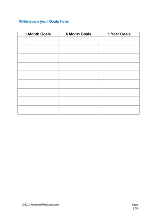 Write down your Goals here:


   1 Month Goals             6 Month Goals   1 Year Goals




 ©2010 NewbiesWebGuide.com                                  Page
                                                            | 38
 