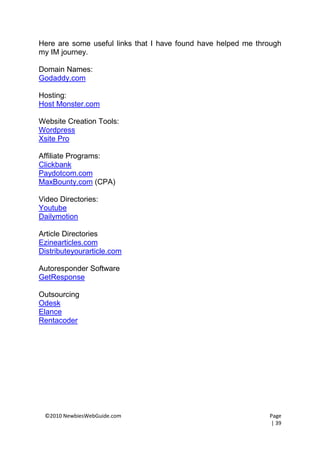 Here are some useful links that I have found have helped me through
my IM journey.

Domain Names:
Godaddy.com

Hosting:
Host Monster.com

Website Creation Tools:
Wordpress
Xsite Pro

Affiliate Programs:
Clickbank
Paydotcom.com
MaxBounty.com (CPA)

Video Directories:
Youtube
Dailymotion

Article Directories
Ezinearticles.com
Distributeyourarticle.com

Autoresponder Software
GetResponse

Outsourcing
Odesk
Elance
Rentacoder




 ©2010 NewbiesWebGuide.com                                     Page
                                                               | 39
 