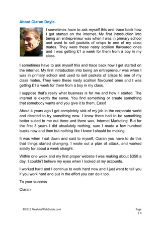 About Ciaran Doyle.

                I sometimes have to ask myself this and trace back how
                I got started on the internet. My first introduction into
                being an entrepreneur was when I was in primary school
                and used to sell packets of crisps to one of my class
                mates. They were these nasty scallion flavoured ones
                and I was getting £1 a week for them from a boy in my
                class.

I sometimes have to ask myself this and trace back how I got started on
the internet. My first introduction into being an entrepreneur was when I
was in primary school and used to sell packets of crisps to one of my
class mates. They were these nasty scallion flavoured ones and I was
getting £1 a week for them from a boy in my class.

I suppose that’s really what business is for me and how it started. The
internet is exactly the same. You find something or create something
that somebody wants and you give it to them, Easy!

About 4 years ago I got completely sick of my job in the corporate world
and decided to try something new. I knew there had to be something
better suited to me out there and there was, Internet Marketing. But for
the first 3 years I did absolutely nothing, sure I made a few hundred
bucks now and then but nothing like I knew I should be making.

It was when I sat down and said to myself, Ciaran you have to do this
that things started changing. I wrote out a plan of attack, and worked
solidly for about a week straight.

Within one week and my first proper website I was making about $350 a
day. I couldn’t believe my eyes when I looked at my accounts.

I worked hard and I continue to work hard now and I just want to tell you
if you work hard and put in the effort you can do it too.

To your success

Ciaran




 ©2010 NewbiesWebGuide.com                                           Page
                                                                       |4
 