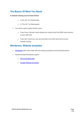 The Basics Of What You Need!
A website hosting account that CPanel

             In the US: Try Hostmonster

             In The UK: Try Nativespace

      You need a good quality domain name

             If you have a domain name already you need to point the DNS name servers
              to your web host

             If you don’t have one, you can purchase one at the same time as your
              website hosting.

Wordpress, Website templates

      Wordpress (One click install with the hosting companies recommended above)

      Recommended Wordpress plugins

             All In One SEO pack

             Google Sitemap Generator




  ©2010 NewbiesWebGuide.com                                                          Page
                                                                                     | 40
 