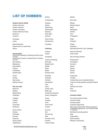 LIST OF HOBBIES:                                      Quilting                Marbles

                                                      Scrapbooking            Microchips

Amateur Science related                               Sculpture               Militaria
Amateur astronomy                                     Sewing                  Miniature figures
Amateur chemistry                                     Soapmaking              Moths
Amateur microscopy                                    Stained glass           Newspapers
Amateur telescope making                              Stamping                Patches
Electronics                                           Warm glass              Pens
Fireworks                                             Weaving                 Photographs

Genealogy                                             Wood carving            Plates
Lasers                                                Woodworking             Postcards

Mass-Observation                                      Lifecasting             Posters
Physics demos or experiments                                                  Quotations
Robots                                                Collecting              Recordings (Records, CDs, Cassettes)

                                                      Antiques                Rocks and Minerals
Animal-related                                        Artwork                 Scale models
Animal Fancy (keeping or breeding animals for pets
or show)                                              Autographs              Salt and Pepper Shakers
Animal rescue (injured or orphaned wild or domestic
animals)                                              Aviation archaeology    Shopping lists
Bird watching                                         Banknotes               Snow globes
Beekeeping                                            Baseball cards          Souvenirs
Dog breeding                                          Beetles                 Spoons
Falconry                                              Books                   Stamps
Fishkeeping                                           Bottles                 Stickers
Herpetoculture                                        Business cards          Swords

Horses                                                Butterflies             Teddy bears
Hunting                                               Calendars               Thimbles
Dog training                                          Cameras                 Trading Cards (such as Baseball Cards)
Elephant training                                     Candlesticks            Treasure hunting (possibly using Metal detectors
                                                      Cans                    Toys
Arts and crafts                                       Cards                   Watches and Clocks
Altered art                                           Conifer cones           Wine
Beading                                               Bottle caps             Yardsticks
Blacksmithing                                         Christmas Accessories
Calligraphy                                           Classic Videogames      Computer-related

Collaging                                             Clocks                  3D computer graphics design
Cosplay                                               Coasters                Animation design
Crochet                                               Coins                   Computer games
Cross-stitch                                          Comic books             Computer programming
Dollhouses                                            Crystals                Open source and the free software movement
                                                                              Competitive programming - e.g. ACM Internation
House making                                          Currency                or TopCoder
Drawing                                               Dice                    Distributed computing projects
Embroidery                                            Die-cast toys           Ebay
Enamels                                               Dolls                   Image editing
Engraving                                             Dumpster diving         Retrocomputing
Figure painting                                       Enamels                 Modding / Overclocking
Glassblowing                                          Fashion Design


 ©2010 NewbiesWebGuide.com                                                                         Page
                                                                                                   | 41
 