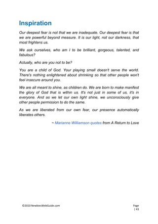 Inspiration
Our deepest fear is not that we are inadequate. Our deepest fear is that
we are powerful beyond measure. It is our light, not our darkness, that
most frightens us.

We ask ourselves, who am I to be brilliant, gorgeous, talented, and
fabulous?

Actually, who are you not to be?

You are a child of God. Your playing small doesn't serve the world.
There's nothing enlightened about shrinking so that other people won't
feel insecure around you.

We are all meant to shine, as children do. We are born to make manifest
the glory of God that is within us. It's not just in some of us, it's in
everyone. And as we let our own light shine, we unconsciously give
other people permission to do the same.

As we are liberated from our own fear, our presence automatically
liberates others.

                    ~ Marianne Williamson quotes from A Return to Love




 ©2010 NewbiesWebGuide.com                                          Page
                                                                    | 43
 