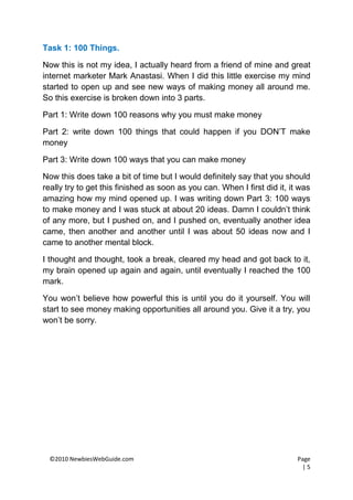 Task 1: 100 Things.

Now this is not my idea, I actually heard from a friend of mine and great
internet marketer Mark Anastasi. When I did this little exercise my mind
started to open up and see new ways of making money all around me.
So this exercise is broken down into 3 parts.

Part 1: Write down 100 reasons why you must make money

Part 2: write down 100 things that could happen if you DON’T make
money

Part 3: Write down 100 ways that you can make money

Now this does take a bit of time but I would definitely say that you should
really try to get this finished as soon as you can. When I first did it, it was
amazing how my mind opened up. I was writing down Part 3: 100 ways
to make money and I was stuck at about 20 ideas. Damn I couldn’t think
of any more, but I pushed on, and I pushed on, eventually another idea
came, then another and another until I was about 50 ideas now and I
came to another mental block.

I thought and thought, took a break, cleared my head and got back to it,
my brain opened up again and again, until eventually I reached the 100
mark.

You won’t believe how powerful this is until you do it yourself. You will
start to see money making opportunities all around you. Give it a try, you
won’t be sorry.




  ©2010 NewbiesWebGuide.com                                                Page
                                                                             |5
 