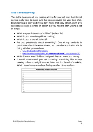 Step 1: Brainstorming:

This is the beginning of you making a living for yourself from the internet
so you really want to make sure that you are giving this your best shot.
Brainstorming is easy and if you don’t find it that easy at first, don’t give
up because it gets a whole lot easier. So you need to start writing a list
of things:

      What are your interests or hobbies? (write a list)
      What do you love doing (I love cooking)
      What do you know a lot about?
      Are you passionate about something? One of my students is
       passionate about the environment, you can check out what she is
       doing with her passion here:
         o www.OurBreathingPlanet.com
         o www.facebook.com/pages/Our-Breathing-Planet/125842484111020
    Write down at least 10 ideas that you think can make you money.
    I would recommend you not choosing something like money
     making online or weight loss as these are too broad of markets.
     What I would recommend are finding smaller niche markets.
                             Write down your Niches Here:
            1.
            2.
            3.
            4.
            5.
            6.
            7.
            8.
            9.
            10.




 ©2010 NewbiesWebGuide.com                                               Page
                                                                           |6
 