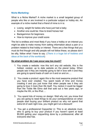 Niche Marketing:

What is a Niche Market? A niche market is a small targeted group of
people who like or are involved in a particular subject or hobby etc. An
example of a niche market that a friend of mine is in is:

      Losing weight for ladies who have just had a baby
      Another one could be: How to braid horses hair
      Backgammon for beginners
      How to improve your credit score

The list is endless and most likely if you have a hobby or an interest you
might be able to make money from selling information about a pain or a
problem related to that hobby or interest. There are a few things that you
must do first though and silly people will not follow these, so please don’t
be silly, follow what I have to say. (There is a huge list of hobbies and
ideas at the back of the workbook)

So what problem do I see occur way too much?

   1. You create a website: now this isn’t any old website, this is the
      hottest, coolest, up to date website on the planet today. When
      people see it they are instantly going to fall in love with it and they
      are going to spend loads of cash on it and on and on….

   2. You create a product: again this is the most awesome product that
      you have ever created. You spent loads of time and money
      creating it and you just know that when people see it they are
      going to love it more than life itself. You reckon it could be bigger
      than the Tickle Me Elmo doll that sold out a few years ago, or
      maybe the Wii, or the iPod….

   3. You spend lots of money on design: Well why not, you know that
      you are going to need things to do your correspondence on when
      people start buying your brilliant product so why not spend that
      extra bit of cash right now, you might get it at a discount!

   4. You get a professional Copywriter in: This is an absolute must,
      who is going to buy your product if you haven’t spent at least
      $5,000 getting your copywriting done by a professional, after all
      everyone else has.

 ©2010 NewbiesWebGuide.com                                               Page
                                                                           |7
 