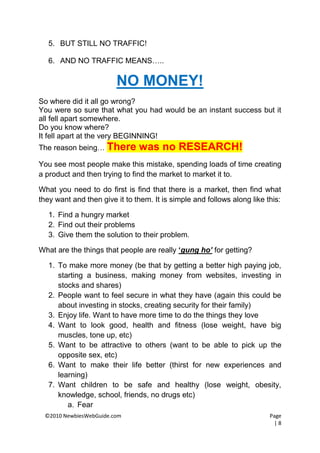 5. BUT STILL NO TRAFFIC!

   6. AND NO TRAFFIC MEANS…..

                        NO MONEY!
So where did it all go wrong?
You were so sure that what you had would be an instant success but it
all fell apart somewhere.
Do you know where?
It fell apart at the very BEGINNING!
The reason being… There        was no RESEARCH!
You see most people make this mistake, spending loads of time creating
a product and then trying to find the market to market it to.

What you need to do first is find that there is a market, then find what
they want and then give it to them. It is simple and follows along like this:

   1. Find a hungry market
   2. Find out their problems
   3. Give them the solution to their problem.

What are the things that people are really „gung ho’ for getting?

   1. To make more money (be that by getting a better high paying job,
      starting a business, making money from websites, investing in
      stocks and shares)
   2. People want to feel secure in what they have (again this could be
      about investing in stocks, creating security for their family)
   3. Enjoy life. Want to have more time to do the things they love
   4. Want to look good, health and fitness (lose weight, have big
      muscles, tone up, etc)
   5. Want to be attractive to others (want to be able to pick up the
      opposite sex, etc)
   6. Want to make their life better (thirst for new experiences and
      learning)
   7. Want children to be safe and healthy (lose weight, obesity,
      knowledge, school, friends, no drugs etc)
         a. Fear
 ©2010 NewbiesWebGuide.com                                               Page
                                                                           |8
 