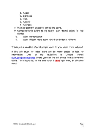 b. Anger
       c. Sickness
       d. Pain
       e. Anxiety
       f. Allergies
  8. Want to get rid of diseases, aches and pains.
  9. Companionship (want to be loved, start dating again, to feel
     wanted)
  10.     Want to be popular
  11.     Want to learn more about how to be better at hobbies


This is just a small list of what people want, do your ideas come in here?

If you are stuck for ideas there are so many places to look for
information:   One    of    my     favourites is    Google    Trends
www.google.com/trends where you can find out trends from all over the
world. This shows you in real time what is HOT right now, an absolute
must!




 ©2010 NewbiesWebGuide.com                                            Page
                                                                        |9
 