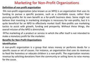 Marketing for Non-Profit Organizations
Definition of non profit organization
A non-profit organization (also known as an NPO) is an organization that uses its
funding to pursue a specific purpose, such as a charitable cause, rather than
pursuing profits for its own benefit as a for-profit business does. Some might not
believe that investing in marketing strategies is necessary for non-profits, but it is
quite beneficial for an NPO to effectively market itself. Non-profits use marketing
tactics to assist with growth, funding and prosperity. Without these things, the
overall mission of the NPO is diminished.
The marketing of a product or service in which the offer itself is not intended to
make a monetary profit for the marketer.
Benefits for Non-Profit Organizations
Identification
A non-profit organization is a group that raises money or performs deeds for a
specific cause or set of causes. For instance, an organization that uses its revenues
to feed the homeless or educate children is a non-profit. The organization receives
revenue by soliciting donations from the community or selling items to raise money
for the cause.
 