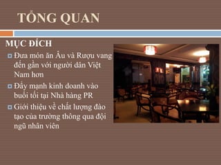 TỔNG QUAN
MỤC ĐÍCH
 Đưa món ăn Âu và Rượu vang
đến gần với người dân Việt
Nam hơn
 Đẩy mạnh kinh doanh vào
buổi tối tại ...