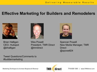 D e l i v e r i n g   M e a s u r a b l e   R e s u l t s




Effective Marketing for Builders and Remodelers




 Brian Halligan                         Wes Powell                     Spencer Powell
 CEO, Hubspot                           President, TMR Direct          New Media Manager, TMR
 @bhalligan                             @tmrdirect                     Direct
                                                                       @spowell24

 Tweet Questions/Comments to
 #buildermarketing


Marketing Techniques to Increase Response & Revenue                              719.636.1303 | www.TMRdirect.com
 