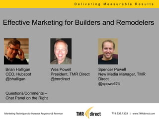 Delivering Measurable Results Effective Marketing for Builders and Remodelers Brian Halligan CEO, Hubspot @bhalligan		 Wes Powell President, TMR Direct @tmrdirect		 Spencer Powell New Media Manager, TMR Direct @spowell24		 Questions/Comments –  Chat Panel on the Right  Marketing Techniques to Increase Response & Revenue 719.636.1303|   www.TMRdirect.com 