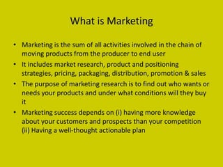What is Marketing

• Marketing is the sum of all activities involved in the chain of
  moving products from the producer to end user
• It includes market research, product and positioning
  strategies, pricing, packaging, distribution, promotion & sales
• The purpose of marketing research is to find out who wants or
  needs your products and under what conditions will they buy
  it
• Marketing success depends on (i) having more knowledge
  about your customers and prospects than your competition
  (ii) Having a well-thought actionable plan
 